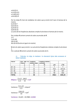 x=0+2/2=1
x=2+5/2=3,5
x=5+8/2=6,5
x=8+10/2=9

Per ha trobar fi, hem de multiplicar els valors que ja tenim de hi per el tamany de la
mostra.
0,14·50=7
0,42·50=21
0,24·50=12
0,20·50=10
La suma de les freqüències absolutes simples ha de donar el tamany de la mostra.

Per a trobar Fi anirem sumant els valors acumulats de fi.
7=7
7+21=28
28+12=40
40+10=50 (ha de ser igual a la mostra)

hi són els valors que ja tenim. La suma de les freqüències relatives simples ha de donar
1.
Per a calcular Hi anirem sumant els valors acumulats de hi.


           c)     Calculeu: la mitja, la mediana i la desviació típica dels accessos al
           bàner realitzats.

Interval          Punt mitjà de    Freqüència        Freqüència absoluta
                  l’interval       absoluta simple   acumulada
                         x               fi                 Fi              x·fi     x2·fi
[0 – 2]                  1                7                  7                7       7
(2 – 5]                 3,5              21                 28              73,5    257,25
(5 – 8]                 6,5              12                 40               78      507
(8 – 10]                 9               10                 50               90      810
TOTAL                                    50                                248,5   1581,25


Mitjana =           =         = 4,97



Variància =             - mitjana2


Variància =              – 4,972

Variància = 31,625 – 24,7008 = 6,9242
 