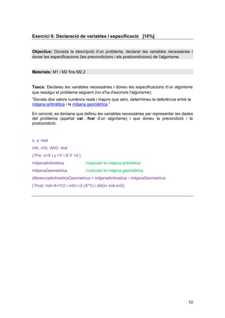 Exercici 6: Declaració de variables i especificació [10%]


Objectius: Donada la descripció d’un problema, declarar les variables necessàries i
donar les especificacions (les precondicions i els postcondicions) de l’algorisme.


Materials: M1 i M2 fins M2.2


Tasca: Declareu les variables necessàries i doneu les especificacions d’un algorisme
que resolgui el problema següent (no s'ha d'escriure l'algorisme):
“Donats dos valors numèrics reals i majors que zero, determineu la deferència entre la
mitjana aritmètica i la mitjana geomètrica.”

En concret, es demana que definiu les variables necessàries per representar les dades
del problema (apartat var…fvar d’un algorisme) i que doneu la precondició i la
postcondició.



x, y: real
mA, mG, dAG: real
{ Pre: x=X i y =Y i X;Y >0 }
mitjanaAritmetica              //calcular la mitjana aritmètica
mitjanaGeometrica              //calcular la mitjana geomètrica
diferenciaAritmeticaGeometrica:= mitjanaAritmetica - mitjanaGeometrica
{ Post: mA=X+Y/2 i mG=√2 (X*Y) i dAG= mA-mG}




                                                                                    10
 
