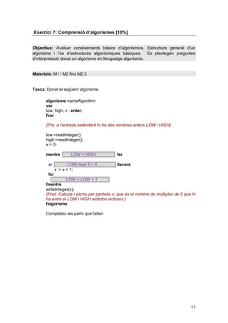 Exercici 7: Comprensió d’algorismes [10%]


Objectius: Avaluar coneixements bàsics d’algorísmica. Estructura general d’un
algorisme i l’ús d’estructures algorísmiques bàsiques. Es plantegen preguntes
d’interpretació donat un algorisme en llenguatge algorísmic.


Materials: M1 i M2 fins M2.3


Tasca: Donat el següent algorisme,

       algorisme nameAlgorithm
       var
       low, high, x : enter;
       fvar

       {Pre: a l’entrada estàndard hi ha dos nombres enters LOW i HIGH}

       low:=readInteger();
       high:=readInteger();
       x:= 0;

       mentre         LOW < HIGH             fer

        si            LOW mod 5 = 0          llavors
              x := x + 1;
        fsi
                   LOW = LOW + 1
       fmentre
       writeInteger(x);
       {Post: Calcula i escriu per pantalla x, que és el nombre de múltiples de 5 que hi
       ha entre el LOW i HIGH ambdós inclosos }
       falgorisme

       Completeu les parts que falten




                                                                                     11
 