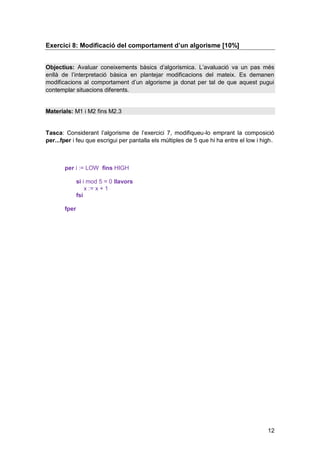 Exercici 8: Modificació del comportament d’un algorisme [10%]


Objectius: Avaluar coneixements bàsics d’algorísmica. L’avaluació va un pas més
enllà de l’interpretació bàsica en plantejar modificacions del mateix. Es demanen
modificacions al comportament d’un algorisme ja donat per tal de que aquest pugui
contemplar situacions diferents.


Materials: M1 i M2 fins M2.3


Tasca: Considerant l’algorisme de l’exercici 7, modifiqueu-lo emprant la composició
per...fper i feu que escrigui per pantalla els múltiples de 5 que hi ha entre el low i high.



       per i := LOW fins HIGH

              si i mod 5 = 0 llavors
                  x := x + 1
              fsi

       fper




                                                                                         12
 