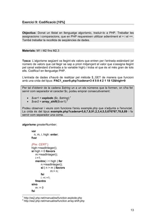 Exercici 9: Codificació [10%]


Objectius: Donat un llistat en llenguatge algorísmic, traduir-lo a PHP. Treballar les
assignacions i comparacions, que en PHP requereixen utilitzar adientment el = i el ==.
També treballar la recollida de seqüències de dades.


Materials: M1 i M2 fins M2.3


Tasca: L’algorisme següent va llegint els valors que entren per l’entrada estàndard (el
número de valors que cal llegir se sap a priori mitjançant el valor que s’assigna llegint
pel canal estàndard d’entrada a la variable high) i troba el que és el més gran de tots
ells. Codifica’l en llenguatge PHP.

L'entrada de dades s'haurà de realitzar pel mètode $_GET de manera que funcioni
amb una crida del tipus: PAC1_exer9.php?cadena=3 4 5 8 4 2 1 18 12&high=9

Per tal d'obtenir de la cadena $string un a un els números que la formen, on s'ha fet
servir com separador el caracter $c, podeu emprar consecutivament:

         $var1 = explode ($c, $string);1
         $var2 = array_shift($var1);2

Podeu observar i veure com funciona l'arxiu example.php que s'adjunta a l'enunciat.
La crida és del tipus example.php?cadena=5,6,7,8,91,2,3,4,5,5,676767,78,8,89 i fa
servir com separador una coma.


algorisme greaterNumber;

          var
            n, m, i, high: enter;
          fvar

          {Pre: CERT }
          high:=readInteger();
          si high > 0 llavors
              m:=readInteger();
              i:=1;
              mentre( i < high ) fer
                   n:=readInteger();
                   si ( n > m ) llavors
                            m:= n;
                   fsi
                   i :=i +1;
              fmentre
          sino
              m := 0
          fsi
1
    http://es2.php.net/manual/es/function.explode.php
2
    http://es2.php.net/manual/es/function.array-shift.php


                                                                                      13
 