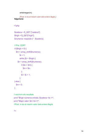 writeInteger(m);

       {Post: m és el màxim valor dels enters llegits }
falgorisme


<?php


$cadena = $_GET ["cadena"];
$high = $_GET["high"];
$numeros =explode (' ', $cadena);


// Pre: CERT
if ($high > 0) {
     $m = array_shift($numeros);
        $i = 1;
        while ($i < $high) {
      $n = array_shift($numeros);
             if ($n > $m) {
                  $m = $n;
             };
             $i = $i + 1;
        };
} else {
     $m = 0;
};


// escrivim els resultats
print "$high números entrats: $cadena <br />";
print "Major valor: $m <br />";
//Post: m és el màxim valor dels enters llegits


?>




                                                          14
 