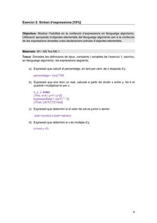 Exercici 2: Sintaxi d’expressions [10%]


Objectius: Mostrar l’habilitat en la confecció d’expressions en llenguatge algorísmic.
Utilització apropiada d’objectes elementals del llenguatge algorísmic per a la confecció
de les expressions donades unes declaracions prèvies d’objectes elementals.


Materials: M1 i M2 fins M2.1
Tasca: Donades les definicions de tipus, constants i variables de l’exercici 1, escriviu,
en llenguatge algorísmic, les expressions següents:

     a) Expressió que calculi el percentatge, en tant per cent, de x respecte d’y.

        percentatge:= (x/y)*100

     b) Expressió que ens doni un real, calculat a partir de dividir x entre y, fer-li el
        quadrat i multiplicar-lo per z.

        x, y, z: enter
        { Pre: x=X i y=Y i z=Z}
        expressioReal:= ((x/Y) 2 * Z)
        { Post: ((X/Y)2)*Z=real}

     c) Expressió que determini si el valor de cat es junior o senior.

         (cat==junior) o (cat==senior)

     d) Expressió que determini si x és múltiple d’y.

        (x mod y =0)




                                                                                       4
 