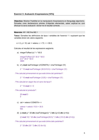 Exercici 3: Avaluació d’expressions [10%]


Objectius: Mostrar l’habilitat en la manipulació d’expressions en llenguatge algorísmic.
Donades unes declaracions prèvies d’objectes elementals, saber explicar-ne com
efectuar la seva avaluació i donar-ne el resultat correcte.


Materials: M1 i M2 fins M2.1
Tasca: Donades les definicions de tipus i variables de l’exercici 1 i suposant que les
variables tenen els valors següents:

  x:= 2; y:= 10; cat := vetera; c := '5'; r := 30.5;

Calculeu el resultat de les expressions següents:

   a) integerToReal (x) * r * 60.0

       integerToReal (2)* 30.5 * 60.0
       2.0 * 30.5 * 60.0
       3660

   b) x*y mod realToInteger (r/CONSTA) + charToInteger ('0')

       2 * 10 mod realToInteger (30.5/10.0) + charToInteger (‘0’)

 /*He calculat primerament el que està dintre del parèntesi*/

       2 * 10 mod realToInteger (3,05) + charToInteger (‘0’)

 /*He calculat en segon lloc el canvi de tipus*/

       2 * 10 mod 3 + 0

 /*He calculat el producte*/

       20 mod 3
       2


   c) cat < vetera i CONSTA = r

       vetera < veterà i 10.0 = 30.5
       fals

   d) (x mod y) * 20 div (realToInteger(r) * 2 div ((y+2) div (x+4)))

       (2 mod 10) * 20 div (realToInteger(30.5) * 2 div ((10+2) div (2+4)))

 /*He calculat primerament el que està dintre dels parèntesi*/

       2 * 20 div (30 * 2 div (12 div 6))



                                                                                      5
 