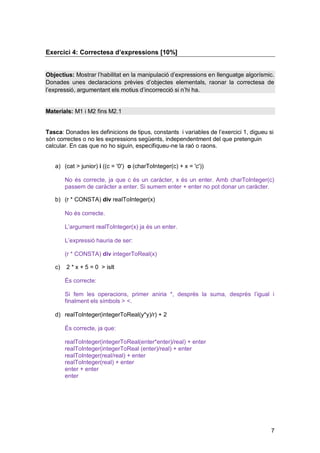 Exercici 4: Correctesa d’expressions [10%]


Objectius: Mostrar l’habilitat en la manipulació d’expressions en llenguatge algorísmic.
Donades unes declaracions prèvies d’objectes elementals, raonar la correctesa de
l’expressió, argumentant els motius d’incorrecció si n’hi ha.


Materials: M1 i M2 fins M2.1


Tasca: Donades les definicions de tipus, constants i variables de l’exercici 1, digueu si
són correctes o no les expressions següents, independentment del que pretenguin
calcular. En cas que no ho siguin, especifiqueu-ne la raó o raons.


   a) (cat > junior) i ((c = '0') o (charToInteger(c) + x = 'c'))

        No és correcte, ja que c és un caràcter, x és un enter. Amb charToInteger(c)
        passem de caràcter a enter. Si sumem enter + enter no pot donar un caràcter.

   b) (r * CONSTA) div realToInteger(x)

        No és correcte.

        L’argument realToInteger(x) ja és un enter.

        L’expressió hauria de ser:

        (r * CONSTA) div integerToReal(x)

   c)   2 * x + 5 = 0 > isIt

        És correcte:

        Si fem les operacions, primer aniria *, després la suma, després l’igual i
        finalment els símbols > <.

   d) realToInteger(integerToReal(y*y)/r) + 2

        És correcte, ja que:

        realToInteger(integerToReal(enter*enter)/real) + enter
        realToInteger(integerToReal (enter)/real) + enter
        realToInteger(real/real) + enter
        realToInteger(real) + enter
        enter + enter
        enter




                                                                                        7
 