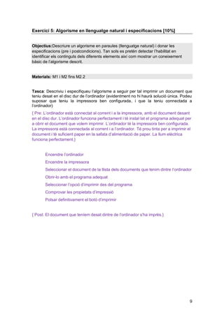 Exercici 5: Algorisme en llenguatge natural i especificacions [10%]


Objectius:Descriure un algorisme en paraules (llenguatge natural) i donar les
especificacions (pre i postcondicions). Tan sols es pretén detectar l’habilitat en
identificar els continguts dels diferents elements així com mostrar un coneixement
bàsic de l’algorisme descrit.


Materials: M1 i M2 fins M2.2


Tasca: Descriviu i especifiqueu l’algorisme a seguir per tal imprimir un document que
teniu desat en el disc dur de l’ordinador (evidentment no hi haurà solució única. Podeu
suposar que teniu la impressora ben configurada, i que la teniu connectada a
l’ordinador)
{ Pre: L’ordinador està connectat al corrent i a la impressora, amb el document desant
en el disc dur. L’ordinador funciona perfectament i té instal·lat el programa adequat per
a obrir el document que volem imprimir. L’ordinador té la impressora ben configurada.
La impressora està connectada al corrent i a l’ordinador. Té prou tinta per a imprimir el
document i té suficient paper en la safata d’alimentació de paper. La llum elèctrica
funciona perfectament.}


       Encendre l’ordinador
       Encendre la impressora
       Seleccionar el document de la llista dels documents que tenim dintre l’ordinador
       Obrir-lo amb el programa adequat
       Seleccionar l’opció d’imprimir des del programa
       Comprovar les propietats d’impressió
       Polsar definitivament el botó d’imprimir


{ Post: El document que teníem desat dintre de l’ordinador s’ha imprès.}




                                                                                        9
 