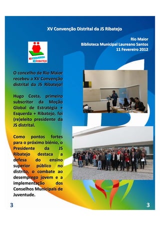 XV Convenção Distrital da JS Ribatejo

                                                                 Rio Maior
                                      Biblioteca Municipal Laureano Santos
                                                         11 Fevereiro 2012




    O concelho de Rio Maior 
    recebeu a XV Convenção 
    distrital  da  JS  Ribatejo!

    Hugo  Costa,  primeiro 
    subscritor  da  Moção 
    Global  de  Estratégia  + 
    Esquerda  +  Ribatejo,  foi 
    (re)eleito  presidente  da 
    JS distrital.

    Como  pontos  fortes 
    para o próximo biénio, o 
    Presidente       da    JS 
    Ribatejo  destaca  a 
    defesa       do    ensino 
    superior  público  no 
    distrito,  o  combate  ao 
    desemprego  jovem  e  a 
    implementação         dos 
    Conselhos Municipais de 
    Juventude.

3                                                                        3
 