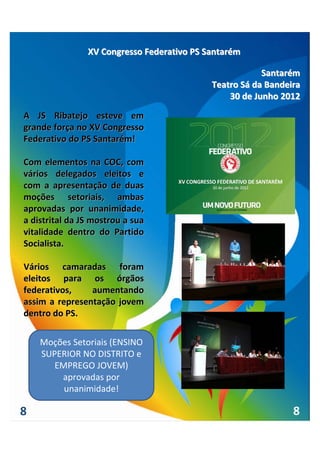 XV Congresso Federativo PS Santarém

                                                        Santarém
                                            Teatro Sá da Bandeira
                                                30 de Junho 2012

A  JS  Ribatejo  esteve  em 
grande força no XV Congresso 
Federativo do PS Santarém!

Com  elementos  na  COC,  com 
vários  delegados  eleitos  e 
com  a  apresentação  de  duas 
moções  setoriais,  ambas 
aprovadas  por  unanimidade, 
a distrital da JS mostrou a sua 
vitalidade  dentro  do  Partido 
Socialista.

Vários  camaradas  foram 
eleitos  para  os  órgãos 
federativos,      aumentando 
assim  a  representação  jovem 
dentro do PS.

    Moções Setoriais (ENSINO 
    SUPERIOR NO DISTRITO e 
       EMPREGO JOVEM) 
        aprovadas por 
         unanimidade!

8                                                              8
 