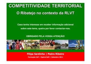 COMPETITIVIDADE TERRITORIAL
      Partido Socialista
              OEIRAS
  O Ribatejo no contexto da RLVT

   Caso tenha interesse em receber informação adicional
      sobre este tema, queira por favor contactar-nos.


           OBRIGADO PELA VOSSA ATENÇÃO!




            Filipa Sardinha | Pedro Ribeiro
             Formação CAP | Espiral Soft | Setembro 2011
 