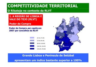 COMPETITIVIDADE TERRITORIAL
O Ribatejo no contexto da RLVT

 1. A REGIÃO DE LISBOA E
 VALE DO TEJO (RLVT)
 Poder de Compra
Poder de Compra per capita em
2007 por concelhos da RLVT




           Grande Lisboa e Península de Setúbal
    apresentam um índice bastante superior a 100%
 