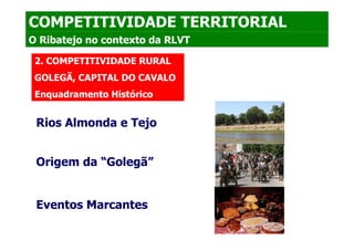 COMPETITIVIDADE TERRITORIAL
O Ribatejo no contexto da RLVT

 2. COMPETITIVIDADE RURAL
 GOLEGÃ, CAPITAL DO CAVALO
 Enquadramento Histórico


 Rios Almonda e Tejo


 Origem da “Golegã”


 Eventos Marcantes
 