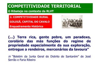 COMPETITIVIDADE TERRITORIAL
O Ribatejo no contexto da RLVT

 2. COMPETITIVIDADE RURAL
 GOLEGÃ, CAPITAL DO CAVALO
 Enquadramento Histórico



(...) Terra rica, gente pobre, um paradoxo,
corolário das más funções do regime de
propriedade especialmente da sua exploração,
entregue a rendeiros, mercenários da lavoura”

in “Boletim da Junta Geral do Distrito de Santarém” de José
Serrão e Faria Ribeiro
 