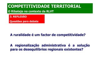 COMPETITIVIDADE TERRITORIAL
O Ribatejo no contexto da RLVT
 3. REFLEXÃO
 Questões para debate




 A ruralidade é um factor de competitividade?


 A regionalização administrativa é a solução
 para os desequilíbrios regionais existentes?
 