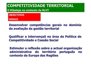 COMPETITIVIDADE TERRITORIAL
O Ribatejo no contexto da RLVT
 OBJECTIVOS
 GERAIS

 Desenvolver competências gerais no domínio
 da avaliação da gestão territorial

 Qualificar a intervençaõ na área da Política de
 Competitividade e Coesão Social

 Estimular a reflexão sobre a actual organização
 administrativa do território português no
 contexto da Europa das Regiões
 