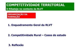 COMPETITIVIDADE TERRITORIAL
O Ribatejo no contexto da RLVT

 ORGANIZAÇÃO DA
 FORMAÇÃO



 1. Enquadramento Geral da RLVT


 2. Competitividade Rural – Casos de estudo


 3. Reflexão
 