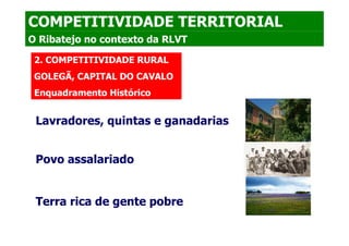 COMPETITIVIDADE TERRITORIAL
O Ribatejo no contexto da RLVT

 2. COMPETITIVIDADE RURAL
 GOLEGÃ, CAPITAL DO CAVALO
 Enquadramento Histórico


 Lavradores, quintas e ganadarias


 Povo assalariado


 Terra rica de gente pobre
 