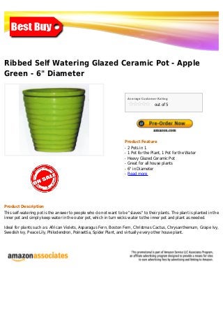 Ribbed Self Watering Glazed Ceramic Pot - Apple
Green - 6" Diameter


                                                                        Average Customer Rating

                                                                                       out of 5




                                                                    Product Feature
                                                                    q   2 Pots in 1
                                                                    q   1 Pot for the Plant, 1 Pot for the Water
                                                                    q   Heavy Glazed Ceramic Pot
                                                                    q   Great for all house plants
                                                                    q   6" in Diameter
                                                                    q   Read more




Product Description
This self-watering pot is the answer to people who do not want to be "slaves" to their plants. The plant is planted in the
inner pot and simply keep water in the outer pot, which in turn wicks water to the inner pot and plant as needed.

Ideal for plants such as: African Violets, Asparagus Fern, Boston Fern, Christmas Cactus, Chrysanthemum, Grape Ivy,
Swedish Ivy, Peace Lily, Philodendron, Poinsettia, Spider Plant, and virtually every other house plant.
 