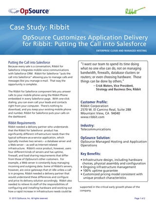 Case Study: Ribbit
              OpSource Customizes Application Delivery
              for Ribbit: Putting the Call into Salesforce
                                                                        ENTERPRISE CLOUD AND MANAGED HOSTING



Putting the Call into Salesforce                           “I want our team to spend its time doing
Because every sale is a conversation, Ribbit for
Salesforce integrates mobile voice communications
                                                           what no one else can do, not on managing
with Salesforce CRM. Ribbit for Salesforce “puts the       bandwidth, ﬁrewalls, database clusters or
call into Salesforce” allowing you to manage calls and     routers; or even choosing hardware. Those
messages like you manage e-mail. That way the              things can be done by others.”
opportunity is complete.
                                                                     - Crick Waters, Vice President,
                                                                        Strategy and Business Dev, Ribbit
The Ribbit for Salesforce component lets you answer
calls to your mobile phone using the Ribbit Phone
embedded in every Salesforce page. With one-click
dialing, you can even call your leads and contacts         Customer Proﬁle:
right from your computer. There’s nothing to               Ribbit Corporation
download, and you keep your existing mobile phone          2570 W. El Camino Real, Suite 288
and number. Ribbit for Salesforce puts your calls on       Mountain View, CA 94040
the dashboard.                                             www.ribbit.com
Ribbit Requirements
Ribbit needed a delivery partner who understands           Industry:
that the Ribbit for Salesforce product has                 Telecommunications
signiﬁcantly different infrastructure needs than the
typical software-as-a-service application, which           OpSource Solution:
typically involves two servers – a database server and     OpSource Managed Hosting and Application
a Web server – as well as Internet-related                 Operations
infrastructure. Ribbit’s voice product, however, users
four different kinds of servers and has uptime,
ﬁrewall, and load sharing requirements that differ
                                                           Key Beneﬁts:
from those of OpSource’s other customers. For              • Infrastructure design, including hardware
example, a Web server is constantly busy managing           choices, physical assembly and conﬁguration
incoming and outgoing data. Some of Ribbit’s servers,      • Ongoing infrastructure management
however, are voice gateways that sit idle unless a call    • 100% uptime guarantee
is in progress. Ribbit needed a delivery partner that      • Customized pricing model consistent with
would understand these differences and conﬁgure              unique product characteristics
and price its delivery solution accordingly. Ribbit also
needed to relieve its staff of the responsibilities of
conﬁguring and installing hardware and working out         supported in the critical early growth phase of the
how a rapid increase in infrastructure needs could be      company.

© 2010 OpSource, Inc. All rights reserved.                                                               Page 1 of 2
 