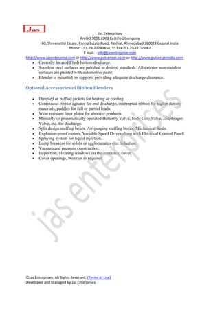  
                                               Jas Enterprises 
                                  An ISO 9001:2008 Certified Company 
         60, Shreenathji Estate, Panna Estate Road, Rakhial, Ahmedabad 380023 Gujarat India 
                          Phone: ‐ 91‐79‐22743454, 55 Fax:‐91‐79‐22745062 
                                    E mail: ‐ info@jasenterprise.com 
http://www.jasenterprise.com or http://www.pulveriser.co.in or http://www.pulverizerindia.com 
    •   Centrally located Flush bottom discharge.
    •   Stainless steel surfaces are polished to desired standards. All exterior non-stainless
        surfaces are painted with automotive paint.
    •   Blender is mounted on supports providing adequate discharge clearance.

Optional Accessories of Ribbon Blenders 

    •   Dimpled or baffled jackets for heating or cooling.
    •   Continuous ribbon agitator for end discharge, interrupted ribbon for higher density
        materials, paddles for full or partial loads.
    •   Wear resistant liner plates for abrasive products.
    •   Manually or pneumatically operated Butterfly Valve, Slide Gate Valve, Diaphragm
        Valve, etc. for discharge.
    •   Split design stuffing boxes, Air-purging stuffing boxes, Mechanical Seals.
    •   Explosion-proof motors, Variable Speed Drives along with Electrical Control Panel.
    •   Spraying system for liquid injection.
    •   Lump breakers for solids or agglomerates size reduction.
    •   Vacuum and pressure construction.
    •   Inspection, cleaning windows on the container, cover.
    •   Cover openings, Nozzles as required.




©Jas Enterprises, All Rights Reserved. (Terms of Use) 
Developed and Managed by Jas Enterprises 
 