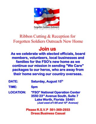 Ribbon Cutting & Reception for
  Forgotten Soldiers Outreach New Home
                     Join us
 As we celebrate with elected officials, board
 members, volunteers, local businesses and
     families for the FSO's new home as we
  continue our mission in sending "We Care"
  packages to our heros, who are away from
   their home serving our country overseas.

DATE:          Saturday, August 15th
TIME:          5pm
LOCATION:      “FSO” National Operation Center
               3550 23rd Avenue South, Suite 7
                 Lake Worth, Florida 33461
                   (Just west of I-95 and 10th Avenue)

            Please R.S.V.P 561-369-2933
               Dress:Business Casual
 