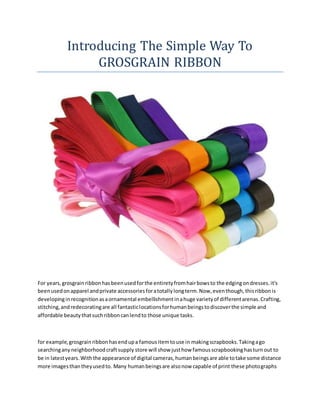 Introducing The Simple Way To
GROSGRAIN RIBBON
For years,grosgrainribbonhasbeenusedforthe entiretyfromhairbowsto the edgingondresses.it's
beenusedonapparel andprivate accessoriesforatotallylongterm.Now,eventhough,thisribbonis
developinginrecognitionasaornamental embellishmentinahuge varietyof differentarenas.Crafting,
stitching,andredecoratingare all fantasticlocationsforhumanbeingstodiscoverthe simple and
affordable beautythatsuchribboncanlendto those unique tasks.
for example,grosgrainribbonhasendupa famousitemtouse in makingscrapbooks.Takingago
searchinganyneighborhoodcraftsupply store will show justhow famousscrapbookinghasturnout to
be in latestyears.Withthe appearance of digital cameras,humanbeingsare able totake some distance
more imagesthantheyusedto. Many humanbeingsare alsonow capable of print these photographs
 