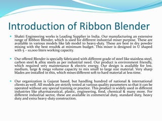 Introduction of Ribbon Blender
 Shakti Engineering works is Leading Supplier in India. Our manufacturing an extensive
range of Ribbon Blender, which is used for different industrial mixer purpose. These are
available in various models like lab model to heavy-duty. These are best in dry powder
mixing with the best result& at minimum budget. This mixer is designed in U shaped
with 5 – 10,000 liters working capacity.
 Our offered Blender is specially fabricated with different grade of steel like stainless steel,
carbon steel & alloy steels as per industrial need. Our product is environment friendly,
which required very maintenance & electric energy. Our design is available for low,
medium, large & mega volume capacity to mix small to large size material. Very sharp
blades are installed in this, which mixes different soft to hard material at less time.
 Our organization is Gujarat based, but handling hundred of national & international
clients as well. All models are strictly tested at various quality parameters so that it can be
operated without any special training or practice. This product is widely used in different
industries like pharmaceutical, plastic, engineering, food, chemical & many more. For
different industrial sector, these are available in commercial duty, standard duty, heavy
duty and extra heavy-duty construction.
 
