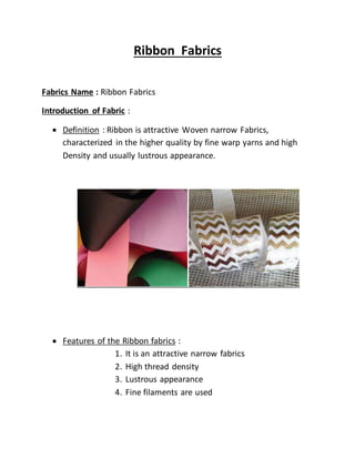 Ribbon Fabrics
Fabrics Name : Ribbon Fabrics
Introduction of Fabric :
 Definition : Ribbon is attractive Woven narrow Fabrics,
characterized in the higher quality by fine warp yarns and high
Density and usually lustrous appearance.
 Features of the Ribbon fabrics :
1. It is an attractive narrow fabrics
2. High thread density
3. Lustrous appearance
4. Fine filaments are used
 