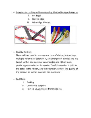 Category According to Manufacturing Method By type & texture :
i. Cut Edge
ii. Woven Edge
iii. Wire Edge Ribbons.
 Quality Control :
The machines used to process one type of ribbon, but perhaps
multiple varieties or colors of it, are arranged in a series and in a
layout so that one operator can monitor one ribbon loom
producing many ribbons in a series. Careful attention is paid to
the detail in the ribbon, and the operators control the quality of
the product as well as maintain the machines.
 End Uses :
i. Packing
ii. Decorative purpose
iii. Hair Tie up, garments trimmings etc.
 