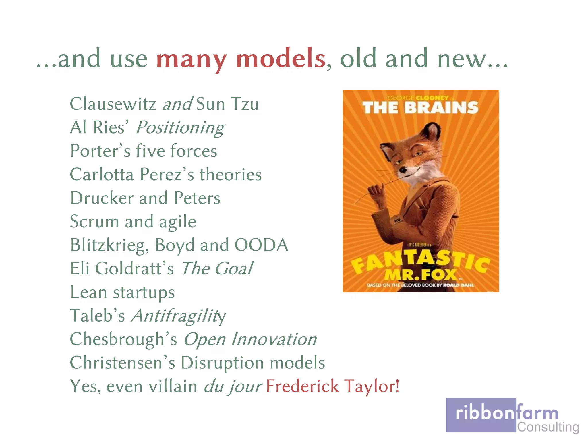 Clausewitz and Sun Tzu
Al Ries’ Positioning
Porter’s five forces
Carlotta Perez’s theories
Drucker and Peters
Scrum and agile
Blitzkrieg, Boyd and OODA
Eli Goldratt’s The Goal
Lean startups
Taleb’s Antifragility
Chesbrough’s Open Innovation
Christensen’s Disruption models
Yes, even villain du jour Frederick Taylor!
…and use many models, old and new…
 