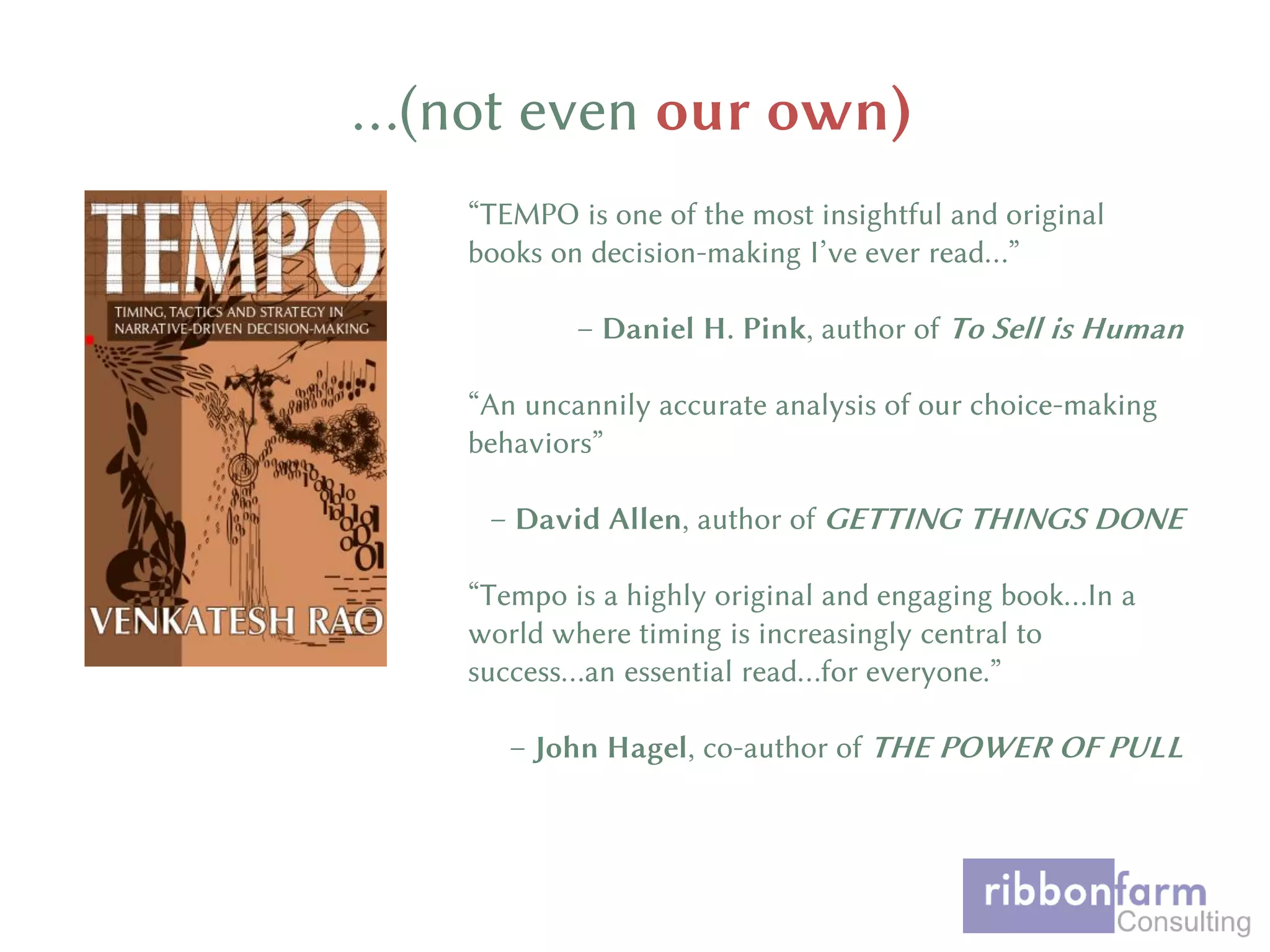 …(not even our own)
“TEMPO is one of the most insightful and original
books on decision-making I’ve ever read…”
– Daniel H. Pink, author of To Sell is Human
“An uncannily accurate analysis of our choice-making
behaviors”
– David Allen, author of GETTING THINGS DONE
“Tempo is a highly original and engaging book…In a
world where timing is increasingly central to
success…an essential read…for everyone.”
– John Hagel, co-author of THE POWER OF PULL
 