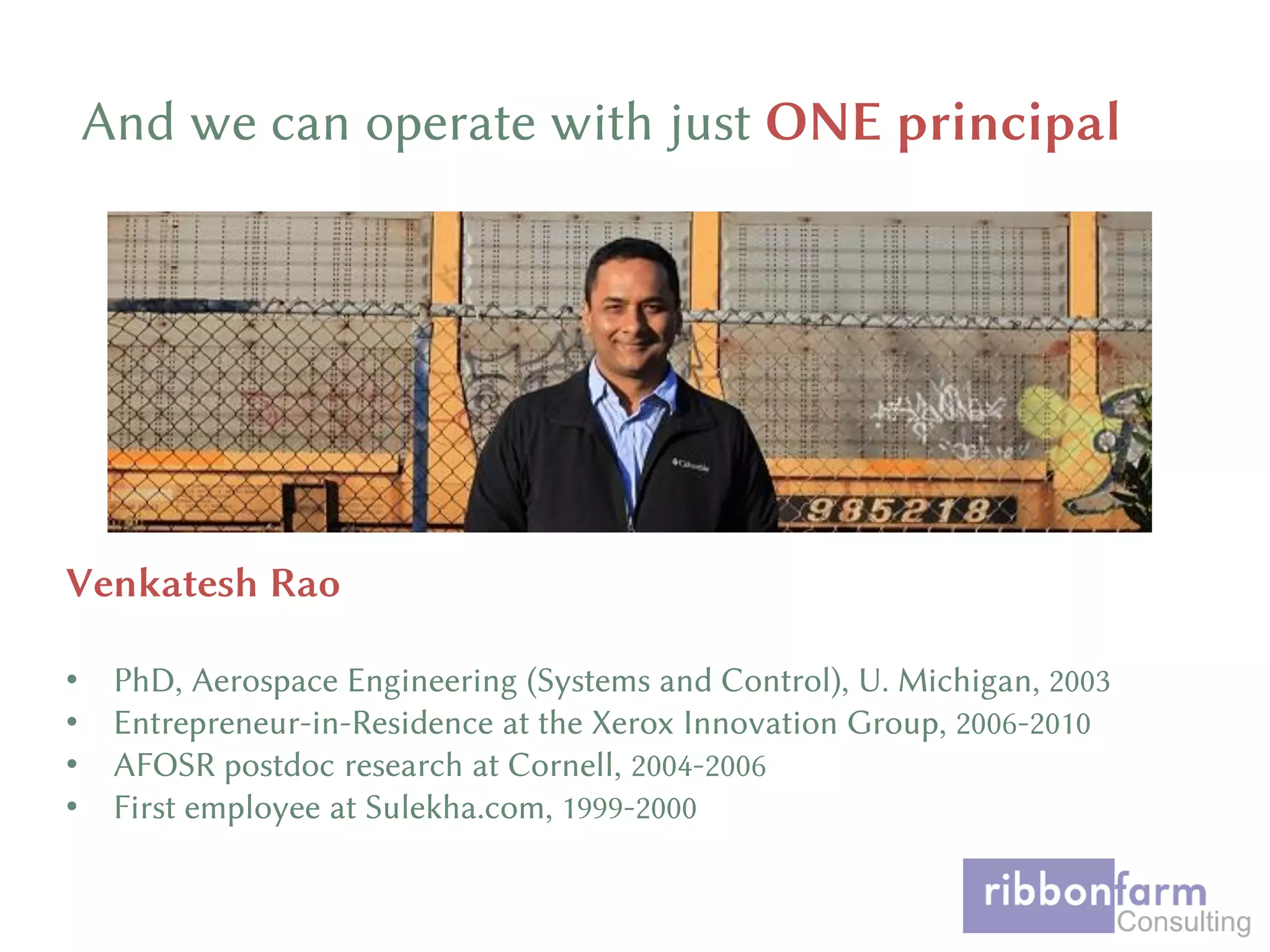 And we can operate with just ONE principal
Venkatesh Rao
• PhD, Aerospace Engineering (Systems and Control), U. Michigan, 2003
• Entrepreneur-in-Residence at the Xerox Innovation Group, 2006-2010
• AFOSR postdoc research at Cornell, 2004-2006
• First employee at Sulekha.com, 1999-2000
 