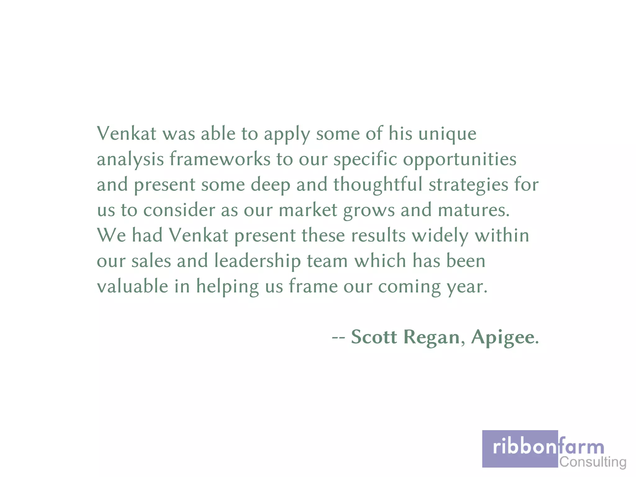 Venkat was able to apply some of his unique
analysis frameworks to our specific opportunities
and present some deep and thoughtful strategies for
us to consider as our market grows and matures.
We had Venkat present these results widely within
our sales and leadership team which has been
valuable in helping us frame our coming year.
-- Scott Regan, Apigee.
 