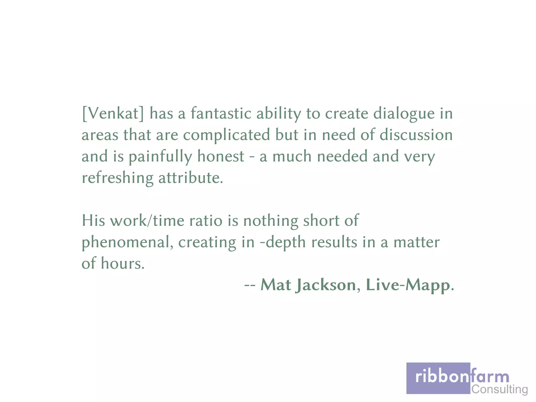 [Venkat] has a fantastic ability to create dialogue in
areas that are complicated but in need of discussion
and is painfully honest - a much needed and very
refreshing attribute.
His work/time ratio is nothing short of
phenomenal, creating in -depth results in a matter
of hours.
-- Mat Jackson, Live-Mapp.
 