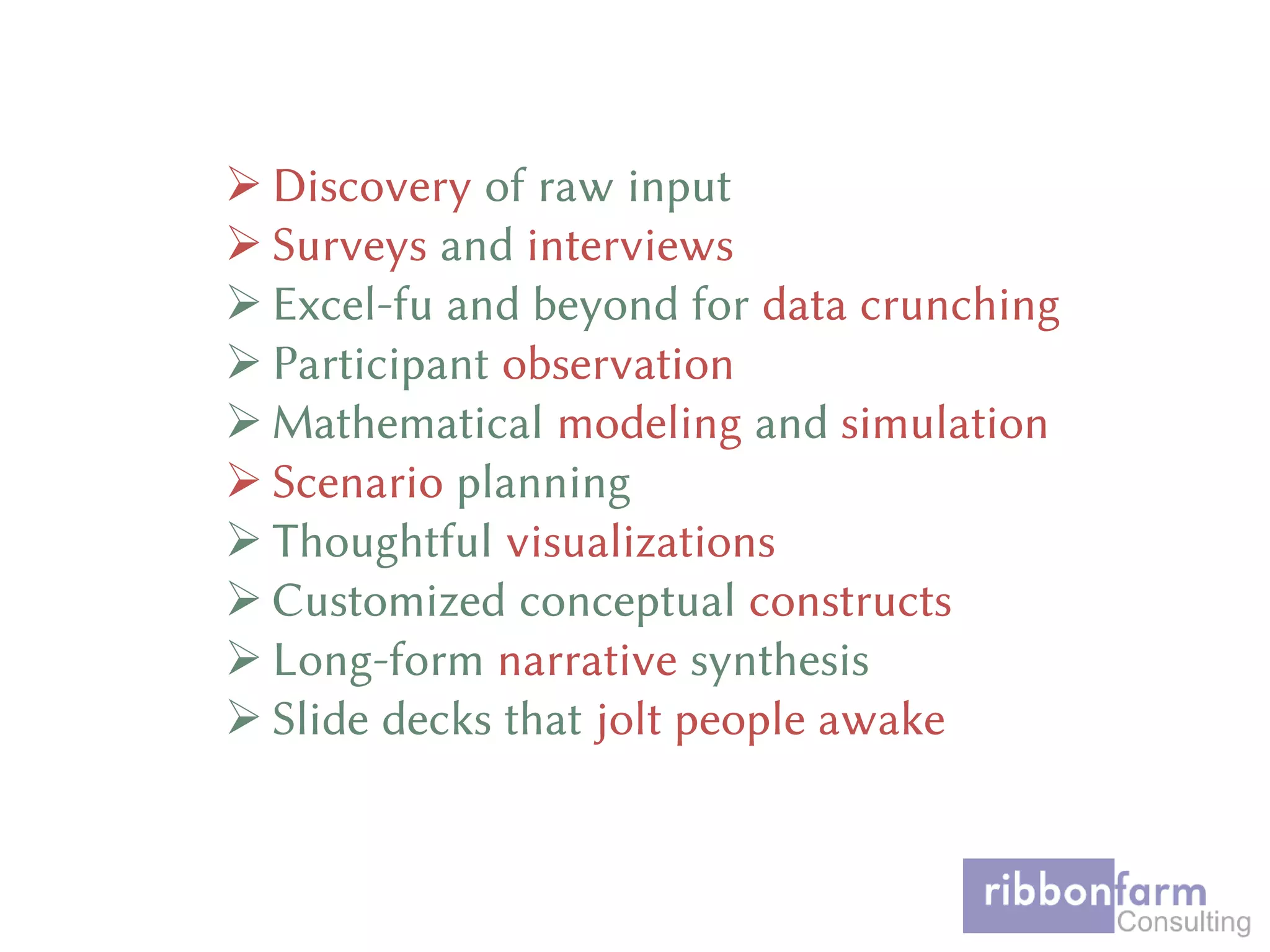  Discovery of raw input
 Surveys and interviews
 Excel-fu and beyond for data crunching
 Participant observation
 Mathematical modeling and simulation
 Scenario planning
 Thoughtful visualizations
 Customized conceptual constructs
 Long-form narrative synthesis
 Slide decks that jolt people awake
 