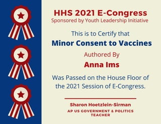 HHS 2021 E-Congress
Sharon Hoetzlein-Sirman
AP US GOVERNMENT & POLITICS
TEACHER
This is to Certify that
Minor Consent to Vaccines
Authored By
Anna Ims
Was Passed on the House Floor of
the 2021 Session of E-Congress.
Sponsored by Youth Leadership Initiative
 