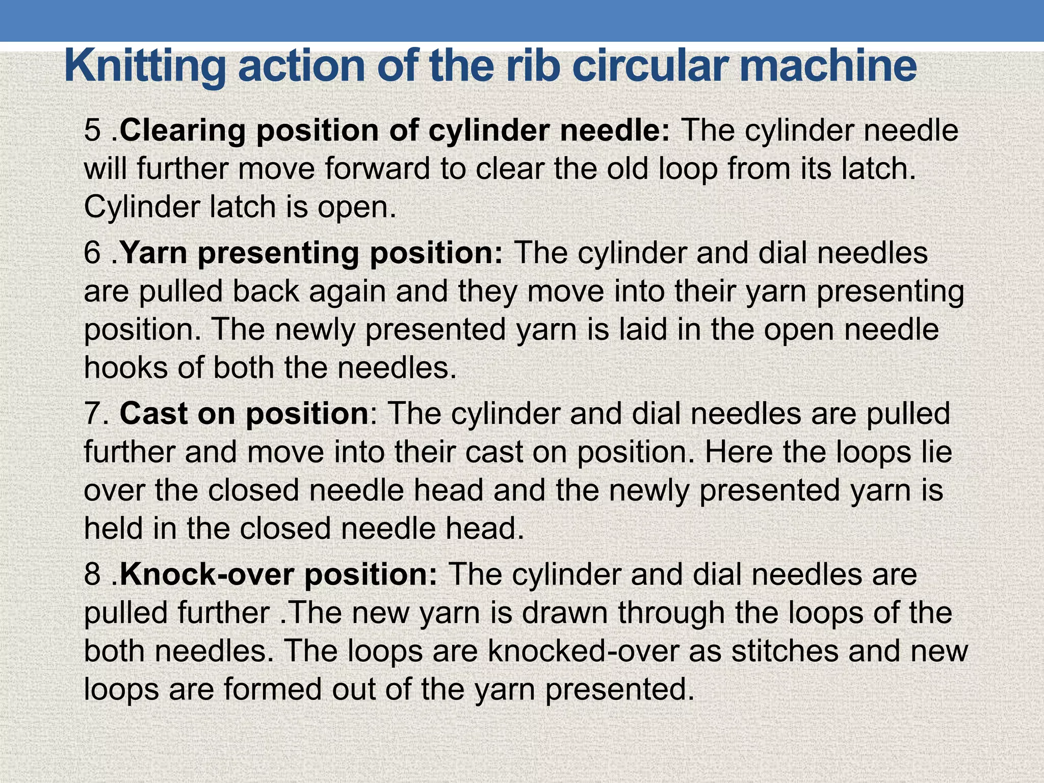 Knitting action of the rib circular machine
5 .Clearing position of cylinder needle: The cylinder needle
will further move forward to clear the old loop from its latch.
Cylinder latch is open.
6 .Yarn presenting position: The cylinder and dial needles
are pulled back again and they move into their yarn presenting
position. The newly presented yarn is laid in the open needle
hooks of both the needles.
7. Cast on position: The cylinder and dial needles are pulled
further and move into their cast on position. Here the loops lie
over the closed needle head and the newly presented yarn is
held in the closed needle head.
8 .Knock-over position: The cylinder and dial needles are
pulled further .The new yarn is drawn through the loops of the
both needles. The loops are knocked-over as stitches and new
loops are formed out of the yarn presented.
 