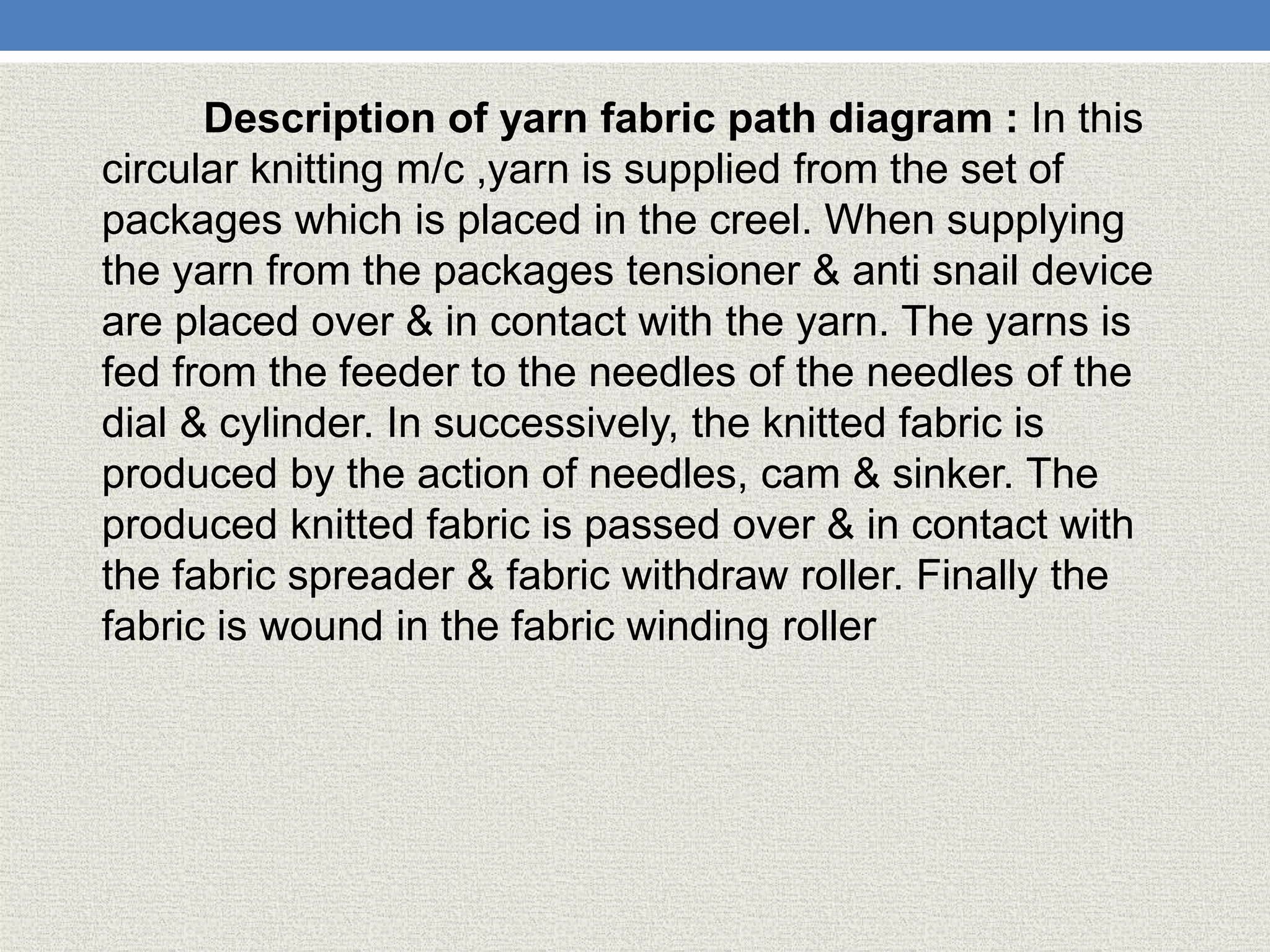 Description of yarn fabric path diagram : In this
circular knitting m/c ,yarn is supplied from the set of
packages which is placed in the creel. When supplying
the yarn from the packages tensioner & anti snail device
are placed over & in contact with the yarn. The yarns is
fed from the feeder to the needles of the needles of the
dial & cylinder. In successively, the knitted fabric is
produced by the action of needles, cam & sinker. The
produced knitted fabric is passed over & in contact with
the fabric spreader & fabric withdraw roller. Finally the
fabric is wound in the fabric winding roller
 