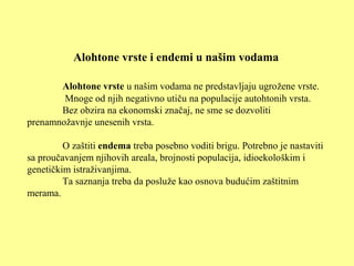 Alohtone vrste i endemi u našim vodama
Alohtone vrste u našim vodama ne predstavljaju ugrožene vrste.
Mnoge od njih negativno utiču na populacije autohtonih vrsta.
Bez obzira na ekonomski značaj, ne sme se dozvoliti
prenamnožavnje unesenih vrsta.
O zaštiti endema treba posebno voditi brigu. Potrebno je nastaviti
sa proučavanjem njihovih areala, brojnosti populacija, idioekološkim i
genetičkim istraživanjima.
Ta saznanja treba da posluže kao osnova budućim zaštitnim
merama.
 