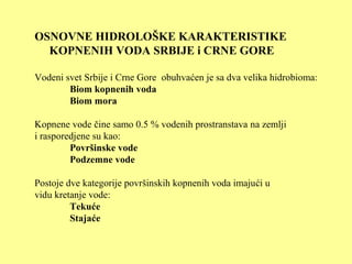 OSNOVNE HIDROLOŠKE KARAKTERISTIKE
KOPNENIH VODA SRBIJE i CRNE GORE
Vodeni svet Srbije i Crne Gore obuhvaćen je sa dva velika hidrobioma:
Biom kopnenih voda
Biom mora
Kopnene vode čine samo 0.5 % vodenih prostranstava na zemlji
i rasporedjene su kao:
Površinske vode
Podzemne vode
Postoje dve kategorije površinskih kopnenih voda imajući u
vidu kretanje vode:
Tekuće
Stajaće
 