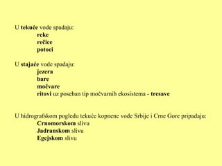 U tekuće vode spadaju:
reke
rečice
potoci
U stajaće vode spadaju:
jezera
bare
močvare
ritovi uz poseban tip močvarnih ekosistema - tresave
U hidrografskom pogledu tekuće kopnene vode Srbije i Crne Gore pripadaju:
Crnomorskom slivu
Jadranskom slivu
Egejskom slivu
 
