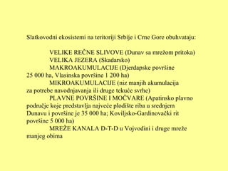 Slatkovodni ekosistemi na teritoriji Srbije i Crne Gore obuhvataju:
VELIKE REČNE SLIVOVE (Dunav sa mrežom pritoka)
VELIKA JEZERA (Skadarsko)
MAKROAKUMULACIJE (Djerdapske površine
25 000 ha, Vlasinska površine 1 200 ha)
MIKROAKUMULACIJE (niz manjih akumulacija
za potrebe navodnjavanja ili druge tekuće svrhe)
PLAVNE POVRŠINE I MOČVARE (Apatinsko plavno
područje koje predstavlja najveće plodište riba u srednjem
Dunavu i površine je 35 000 ha; Koviljsko-Gardinovački rit
površine 5 000 ha)
MREŽE KANALA D-T-D u Vojvodini i druge mreže
manjeg obima
 