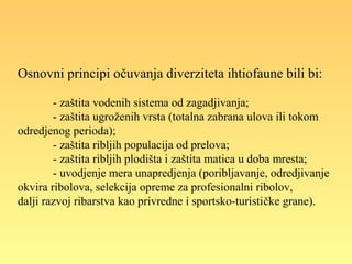 Osnovni principi očuvanja diverziteta ihtiofaune bili bi:
- zaštita vodenih sistema od zagadjivanja;
- zaštita ugroženih vrsta (totalna zabrana ulova ili tokom
odredjenog perioda);
- zaštita ribljih populacija od prelova;
- zaštita ribljih plodišta i zaštita matica u doba mresta;
- uvodjenje mera unapredjenja (poribljavanje, odredjivanje
okvira ribolova, selekcija opreme za profesionalni ribolov,
dalji razvoj ribarstva kao privredne i sportsko-turističke grane).
 