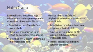 Način života
Sam oblik tela i osobine koje
određene vrste imaju mogu nam
ukazati na nihov način života.
• Som živi na dnu→Ima brčiće i
ravan trbuh.
• Štuka lovi iz zasede pa joj je
leđno peraje pomereno unazad.
• Pastrmka živi u brzim vodama pa
ima vretenasto telo.
Morske ribe su možda još
očigledniji primeri uticaja staništa
na oblik tela:
• Raža živi na morskom dnu i ima
potpuno spljošteto telo.
• Tune su izvrsni plivači na šta
ukazuje njihovo mišićavo
vretenasto telo.
• Morski konjići žive u blizini
koralnih grebena.
 