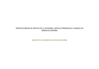 PROYECTO BÁSICO DE EDIFICIO DE 12 VIVIENDAS, LOCALES COMERCIALES Y GARAJES EN 
                             RIBEIRA (A CORUÑA)




                  ARQUITECTO: ALEJANDRO DE LA ROSA LORA (2008)
 