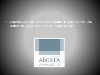 • Trabalho realizado para o curso MOOC "Lisboa e o Mar: uma
História de Chegadas e Partidas“ promovido por:
 