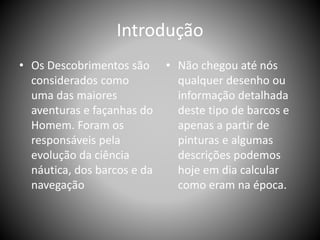 Introdução
• Os Descobrimentos são
considerados como
uma das maiores
aventuras e façanhas do
Homem. Foram os
responsáveis pela
evolução da ciência
náutica, dos barcos e da
navegação
• Não chegou até nós
qualquer desenho ou
informação detalhada
deste tipo de barcos e
apenas a partir de
pinturas e algumas
descrições podemos
hoje em dia calcular
como eram na época.
 
