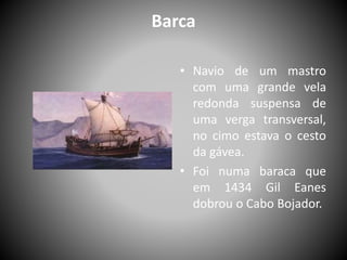 Barca
• Navio de um mastro
com uma grande vela
redonda suspensa de
uma verga transversal,
no cimo estava o cesto
da gávea.
• Foi numa baraca que
em 1434 Gil Eanes
dobrou o Cabo Bojador.
 