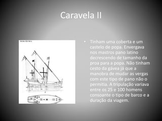 Caravela II
• Tinham uma coberta e um
castelo de popa. Envergava
nos mastros pano latino
decrescendo de tamanho da
proa para a popa. Não tinham
cesto da gávea já que a
manobra de mudar as vergas
com este tipo de pano não o
permitia. A tripulação variava
entre os 25 e 100 homens
consoante o tipo de barco e a
duração da viagem.
 