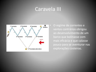 Caravela III
• O regime de correntes e
ventos contrários obrigou
ao desenvolvimento de um
barco que bolinasse com
mais eficácia e que calasse
pouco para se aventurar nas
explorações costeiras.
 