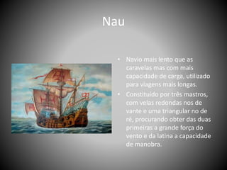 Nau
• Navio mais lento que as
caravelas mas com mais
capacidade de carga, utilizado
para viagens mais longas.
• Constituído por três mastros,
com velas redondas nos de
vante e uma triangular no de
ré, procurando obter das duas
primeiras a grande força do
vento e da latina a capacidade
de manobra.
 